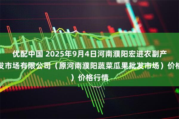 优配中国 2025年9月4日河南濮阳宏进农副产品批发市场有限公司（原河南濮阳蔬菜瓜果批发市场）价格行情