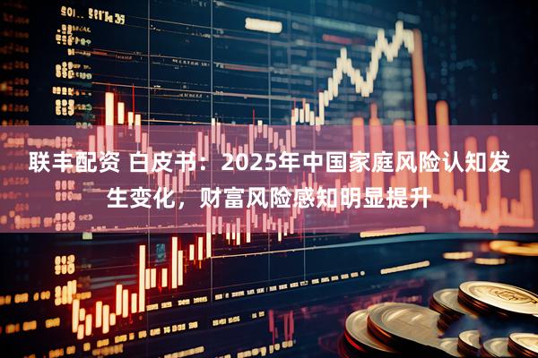联丰配资 白皮书：2025年中国家庭风险认知发生变化，财富风险感知明显提升