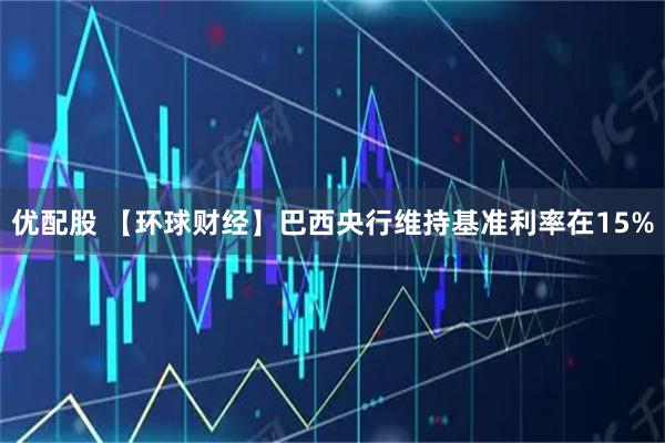 优配股 【环球财经】巴西央行维持基准利率在15%