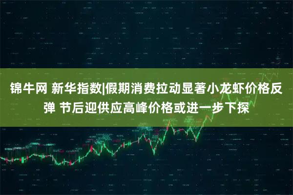 锦牛网 新华指数|假期消费拉动显著小龙虾价格反弹 节后迎供应高峰价格或进一步下探