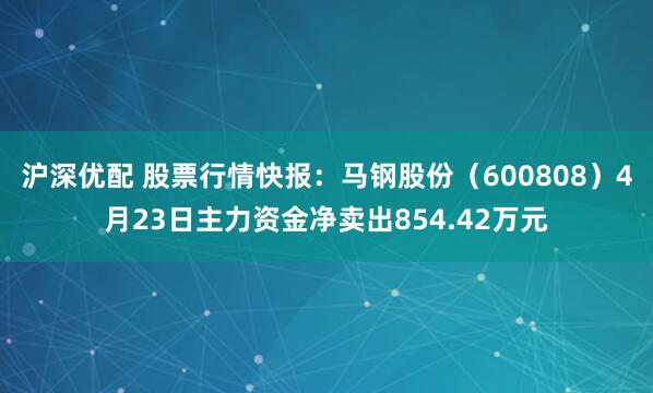 沪深优配 股票行情快报：马钢股份（600808）4月23日主力资金净卖出854.42万元