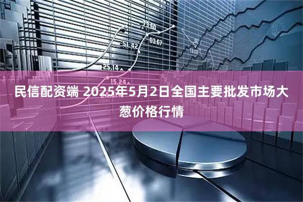 民信配资端 2025年5月2日全国主要批发市场大葱价格行情