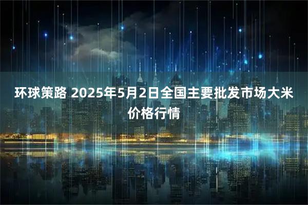环球策路 2025年5月2日全国主要批发市场大米价格行情