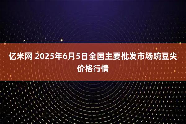 亿米网 2025年6月5日全国主要批发市场豌豆尖价格行情