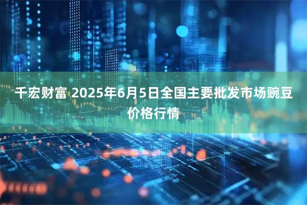 千宏财富 2025年6月5日全国主要批发市场豌豆价格行情