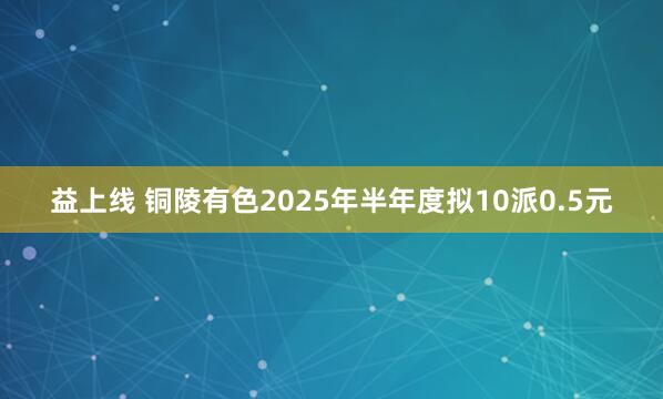 益上线 铜陵有色2025年半年度拟10派0.5元