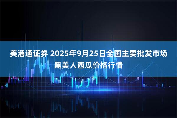 美港通证券 2025年9月25日全国主要批发市场黑美人西瓜价格行情