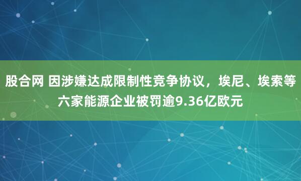 股合网 因涉嫌达成限制性竞争协议，埃尼、埃索等六家能源企业被罚逾9.36亿欧元