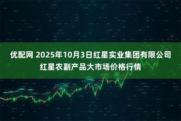优配网 2025年10月3日红星实业集团有限公司红星农副产品大市场价格行情