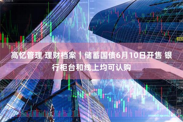 高忆管理 理财档案｜储蓄国债6月10日开售 银行柜台和线上均可认购