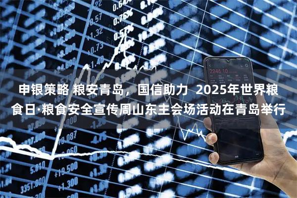 申银策略 粮安青岛，国信助力  2025年世界粮食日·粮食安全宣传周山东主会场活动在青岛举行