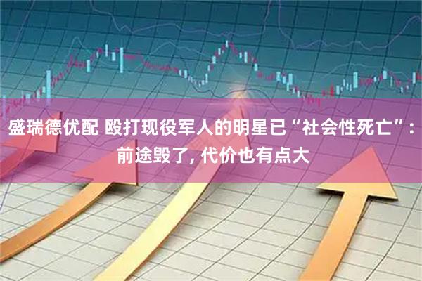 盛瑞德优配 殴打现役军人的明星已“社会性死亡”: 前途毁了, 代价也有点大