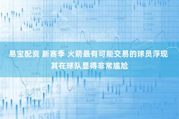 易宝配资 新赛季 火箭最有可能交易的球员浮现 其在球队显得非常尴尬