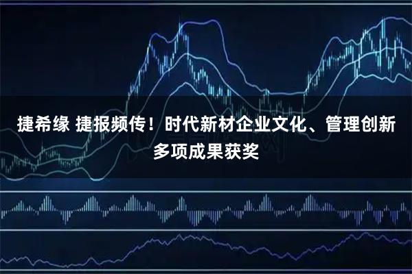 捷希缘 捷报频传！时代新材企业文化、管理创新多项成果获奖