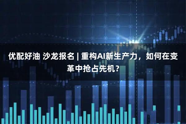 优配好油 沙龙报名 | 重构AI新生产力，如何在变革中抢占先机？
