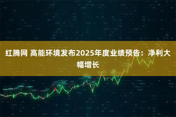 红腾网 高能环境发布2025年度业绩预告：净利大幅增长