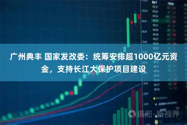广州典丰 国家发改委：统筹安排超1000亿元资金，支持长江大保护项目建设
