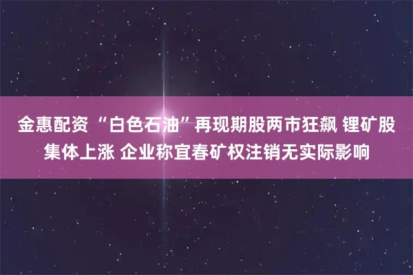 金惠配资 “白色石油”再现期股两市狂飙 锂矿股集体上涨 企业称宜春矿权注销无实际影响