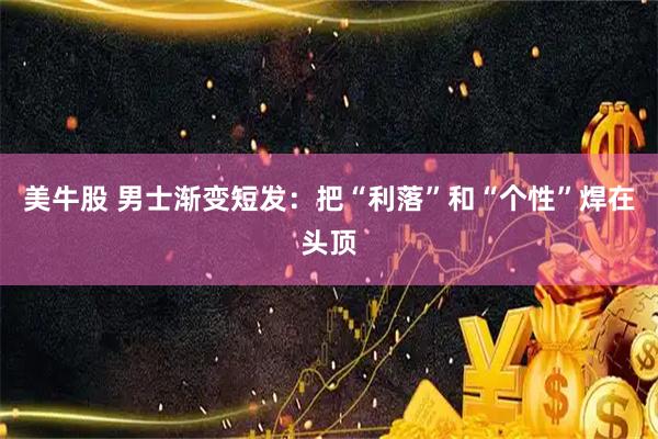 美牛股 男士渐变短发：把“利落”和“个性”焊在头顶