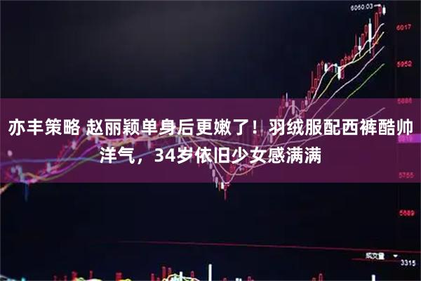 亦丰策略 赵丽颖单身后更嫩了！羽绒服配西裤酷帅洋气，34岁依旧少女感满满