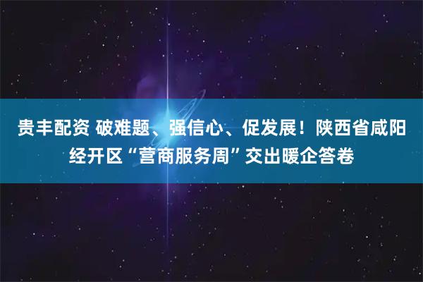 贵丰配资 破难题、强信心、促发展！陕西省咸阳经开区“营商服务周”交出暖企答卷