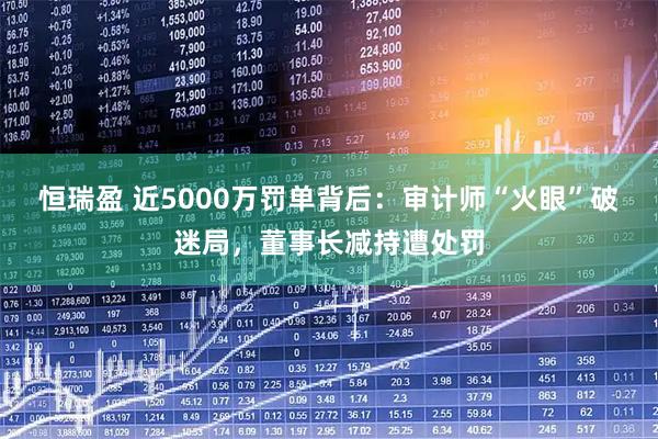 恒瑞盈 近5000万罚单背后：审计师“火眼”破迷局，董事长减持遭处罚