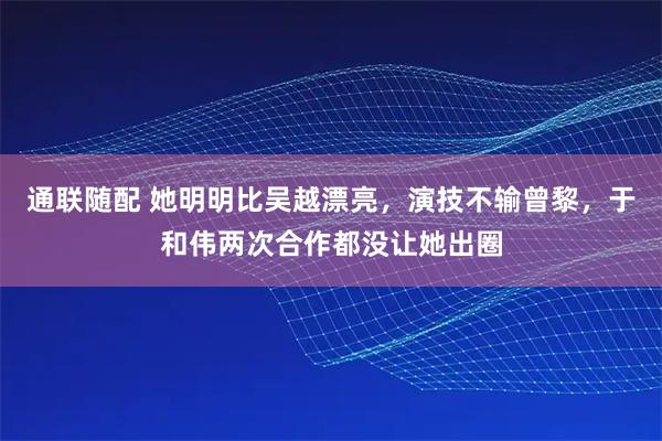 通联随配 她明明比吴越漂亮，演技不输曾黎，于和伟两次合作都没让她出圈