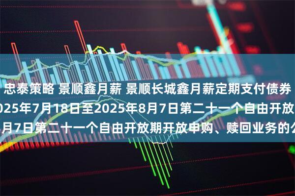忠泰策略 景顺鑫月薪 景顺长城鑫月薪定期支付债券型证券投资基金关于2025年7月18日至2025年8月7日第二十一个自由开放期开放申购、赎回业务的公告