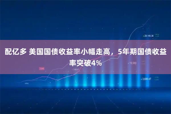 配亿多 美国国债收益率小幅走高，5年期国债收益率突破4%