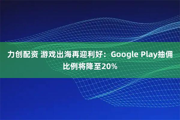 力创配资 游戏出海再迎利好：Google Play抽佣比例将降至20%