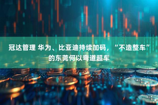 冠达管理 华为、比亚迪持续加码，“不造整车”的东莞何以弯道超车
