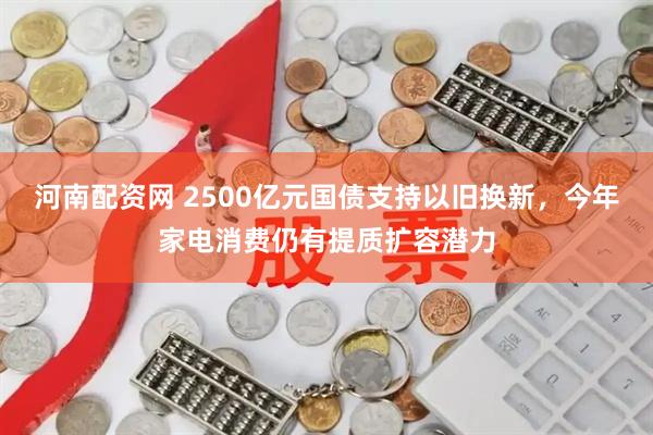 河南配资网 2500亿元国债支持以旧换新，今年家电消费仍有提质扩容潜力