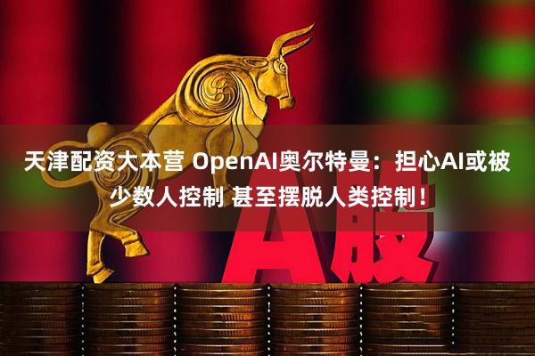 天津配资大本营 OpenAI奥尔特曼：担心AI或被少数人控制 甚至摆脱人类控制！